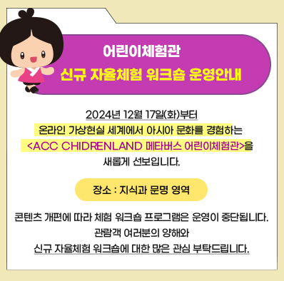 어린이체험관 신규 자율체험 워크숍 운영 안내
2024년 12월 17일(화)부터 온라인 가상현실 세계에서 아시아 문화를 경험하는 < ACC CHIDREDLAND 메타버스 어린이체험관 >을 새롭게 선보입니다.
장소: 지식과 문명 영역
콘텐츠 개편에 따라 체험 워크숍 프로그램은 운영이 중단됩니다.
관람객 여러분의 양해ㅐ와 신규 자율체험 워크숍에 대한 많은 관심 부탁드립니다.