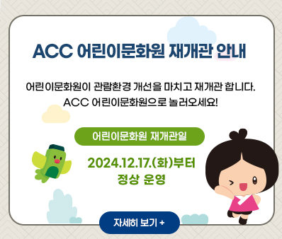 ACC 어린이문화원 재개관 안내
어린이문화원이 관람환경 개선을 마치고 재개관 합니다.
ACC 어린이문화원으로 놀러오세요!
어린이문화원 재개관일 2024.12.17.(화)부터 정상운영