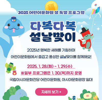 2025 어린이문화원 설 특별 프로그램
다복다복 설날맞이
2025년 행복한 새해를 기원하며
어린이문화원에서 즐겁고 풍성한 설날맞이를 함께해요!
2025. 1. 28.(화)~1. 29.(수)   
※일부 프로그램은 1. 30.(목)까지 운영
국립아시아문화전당 어린이문화원, 아시아문화광장 일대