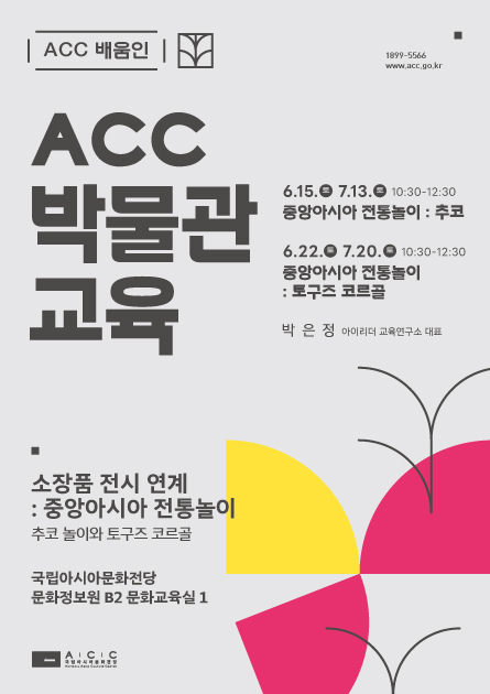 ACC 배움인 1899-5566 www.acc.go.kr ACC 박물관 교육 소장품 전시 연계: 중앙아시아 전통놀이 추코놀이와 토구즈 코르골 국립아시아문화전당 문화정보원 B2 문화교육실1 6.15.토 7.13.토 10:30 - 12:30 중앙아시아 전통놀이 : 추코 6.22.수 7.20.수 10:30 - 12:30 중앙아시아 전통놀이: 토쿠즈 코르골 박은정 아이리더 교육연구소 대표 ACC 로고