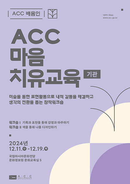 ACC배움인 1899-5566 www.acc.go.kr ACC 마음치유교육(기관) 미술을 통한 표현활동으로 내적 갈등을 해결하고 생각의 전환을 돕는 창작워크숍 워크숍1: 기록과 표현을 통한 감정과 마주하기 워크숍2: 색을 통해 나를 디자인하기 2024년 12.11.수 - 12.19.목 국립아시아문화전당 문화정보원 문화교육실5 ACC국립아시아문화전당 로고