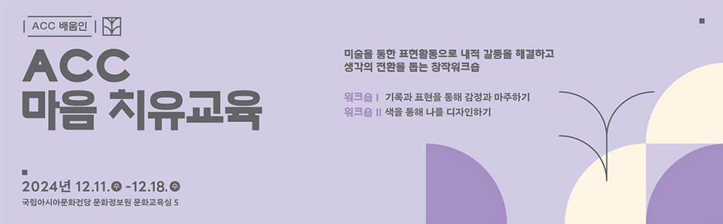 ACC배움인 1899-5566 www.acc.go.kr ACC 마음치유교육(개인) 미술을 통한 표현활동으로 내적 갈등을 해결하고 생각의 전환을 돕는 창작워크숍 워크숍1 기록과 표현을 통해 감정과 마주하기 워크숍2 색을 통해 나를 디자인하기 2024년 12.11.수 - 12.12.목 국립아시아문화전당 문화정보원 문화교육실5 ACC국립아시아문화전당로고